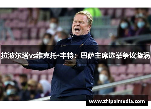 拉波尔塔vs维克托·丰特：巴萨主席选举争议漩涡